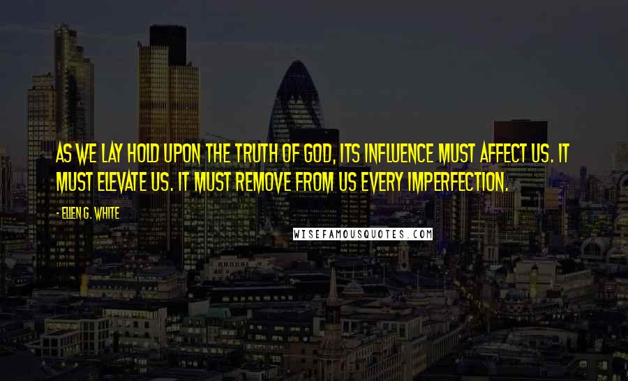 Ellen G. White Quotes: As we lay hold upon the truth of God, its influence must affect us. It must elevate us. It must remove from us every imperfection.