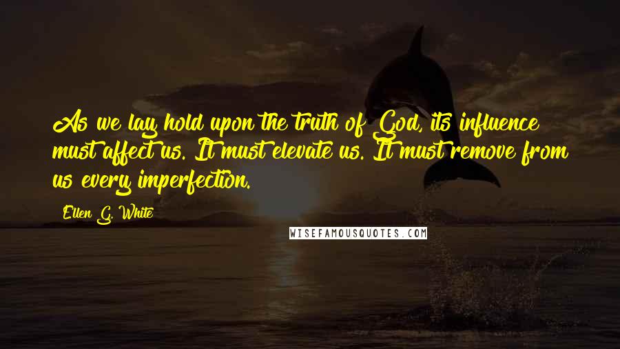 Ellen G. White Quotes: As we lay hold upon the truth of God, its influence must affect us. It must elevate us. It must remove from us every imperfection.