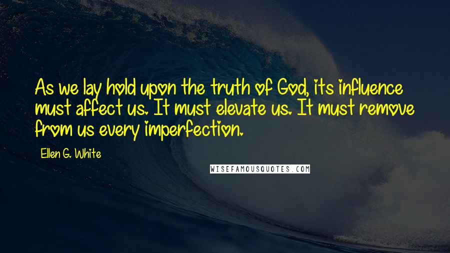 Ellen G. White Quotes: As we lay hold upon the truth of God, its influence must affect us. It must elevate us. It must remove from us every imperfection.