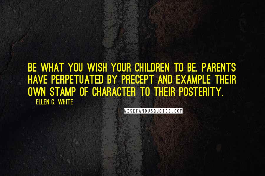 Ellen G. White Quotes: Be what you wish your children to be. Parents have perpetuated by precept and example their own stamp of character to their posterity.
