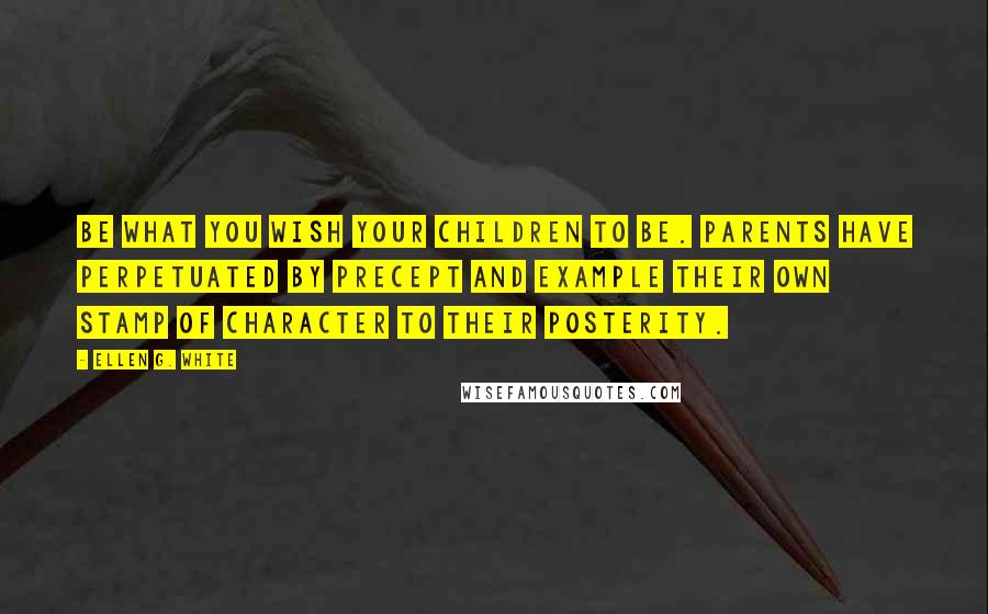 Ellen G. White Quotes: Be what you wish your children to be. Parents have perpetuated by precept and example their own stamp of character to their posterity.