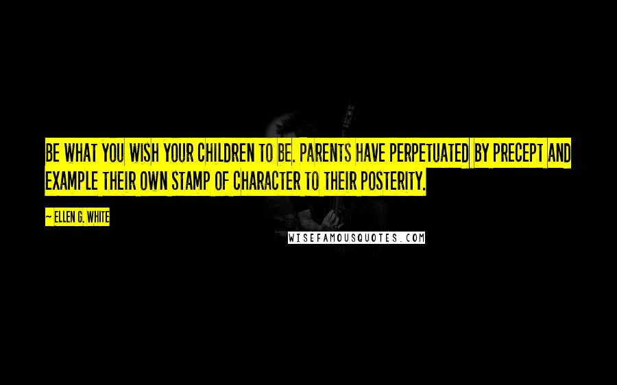 Ellen G. White Quotes: Be what you wish your children to be. Parents have perpetuated by precept and example their own stamp of character to their posterity.