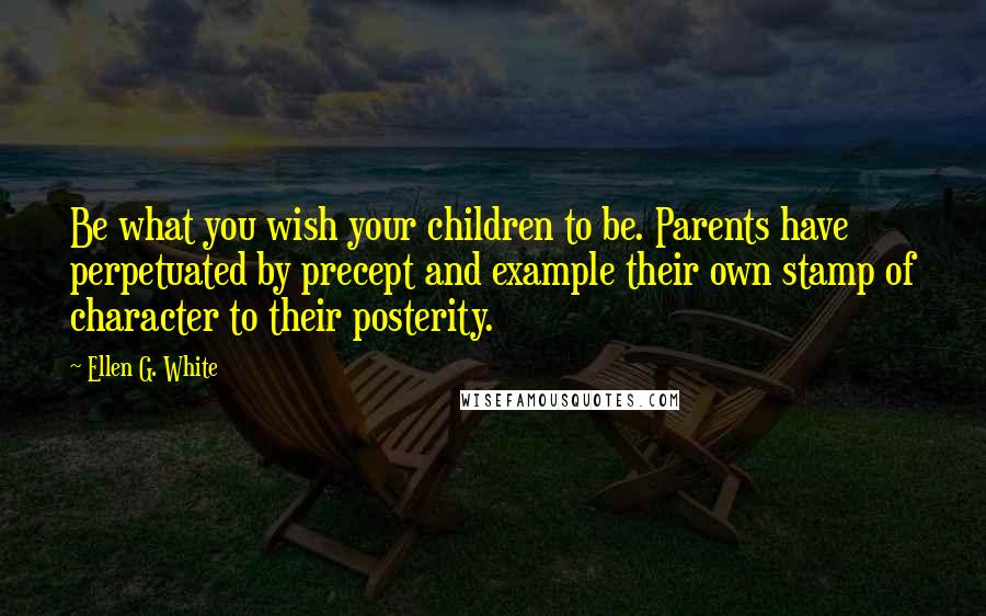 Ellen G. White Quotes: Be what you wish your children to be. Parents have perpetuated by precept and example their own stamp of character to their posterity.