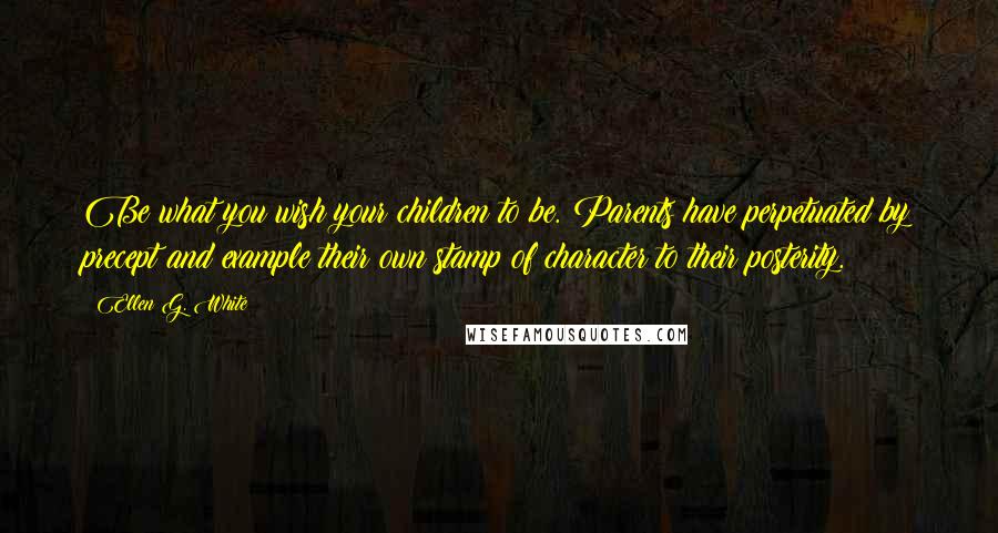 Ellen G. White Quotes: Be what you wish your children to be. Parents have perpetuated by precept and example their own stamp of character to their posterity.