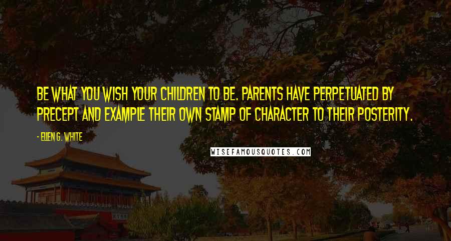 Ellen G. White Quotes: Be what you wish your children to be. Parents have perpetuated by precept and example their own stamp of character to their posterity.
