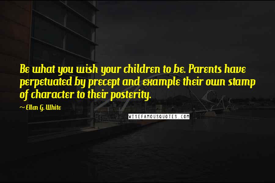 Ellen G. White Quotes: Be what you wish your children to be. Parents have perpetuated by precept and example their own stamp of character to their posterity.