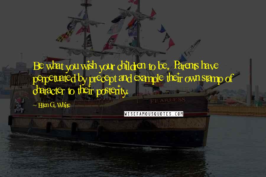 Ellen G. White Quotes: Be what you wish your children to be. Parents have perpetuated by precept and example their own stamp of character to their posterity.