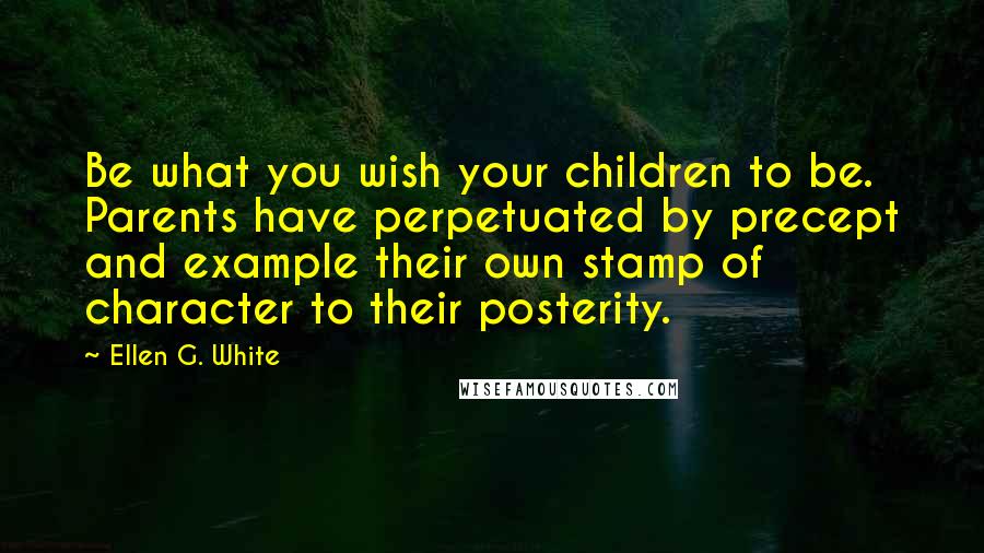 Ellen G. White Quotes: Be what you wish your children to be. Parents have perpetuated by precept and example their own stamp of character to their posterity.