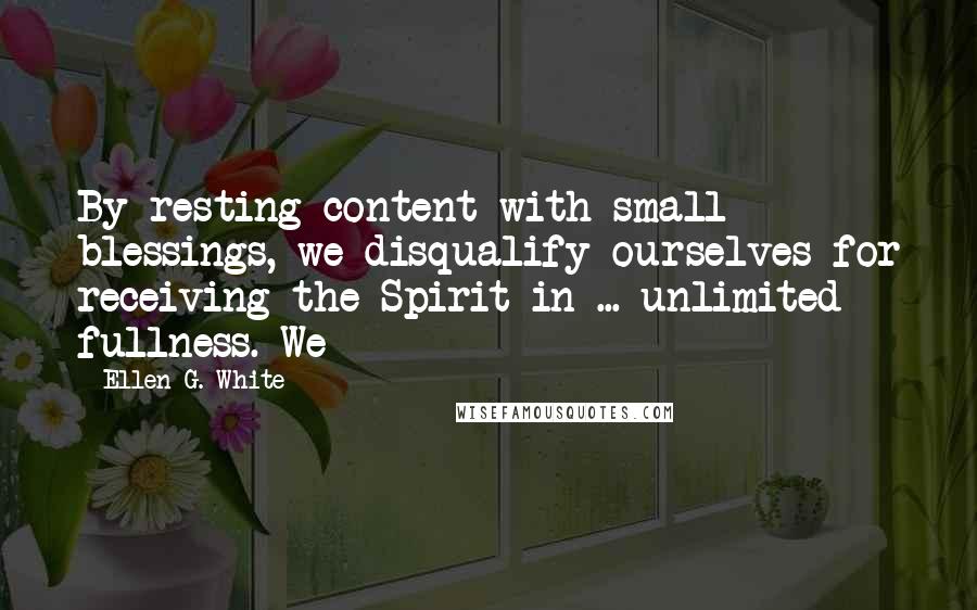 Ellen G. White Quotes: By resting content with small blessings, we disqualify ourselves for receiving the Spirit in ... unlimited fullness. We