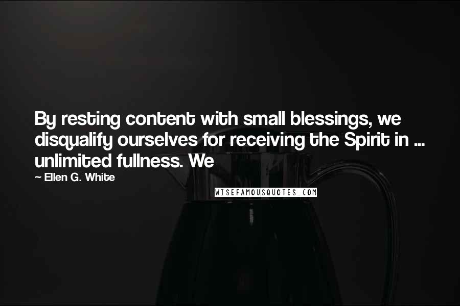 Ellen G. White Quotes: By resting content with small blessings, we disqualify ourselves for receiving the Spirit in ... unlimited fullness. We