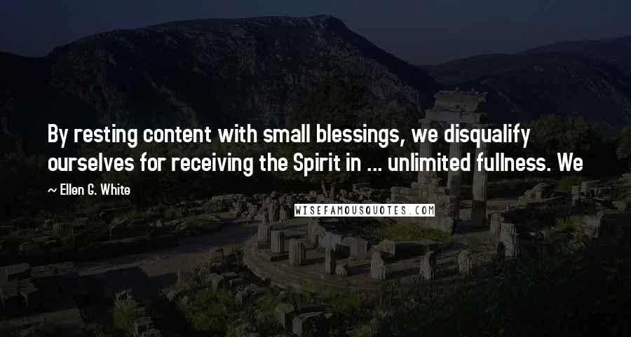 Ellen G. White Quotes: By resting content with small blessings, we disqualify ourselves for receiving the Spirit in ... unlimited fullness. We