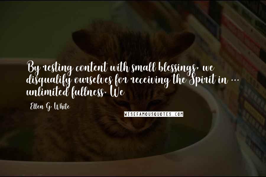 Ellen G. White Quotes: By resting content with small blessings, we disqualify ourselves for receiving the Spirit in ... unlimited fullness. We