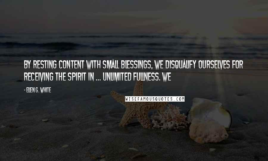 Ellen G. White Quotes: By resting content with small blessings, we disqualify ourselves for receiving the Spirit in ... unlimited fullness. We