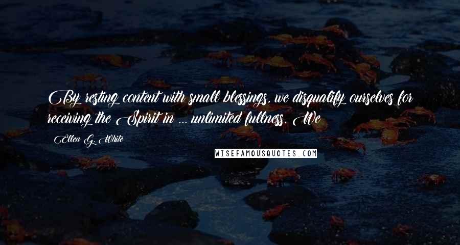 Ellen G. White Quotes: By resting content with small blessings, we disqualify ourselves for receiving the Spirit in ... unlimited fullness. We