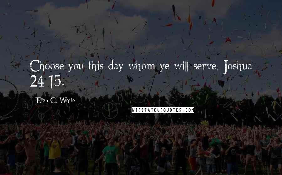 Ellen G. White Quotes: Choose you this day whom ye will serve. Joshua 24:15.