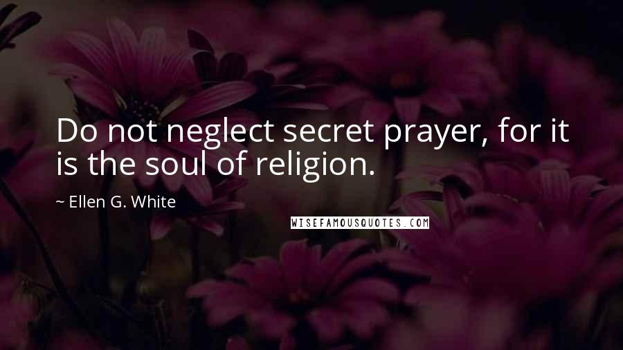 Ellen G. White Quotes: Do not neglect secret prayer, for it is the soul of religion.