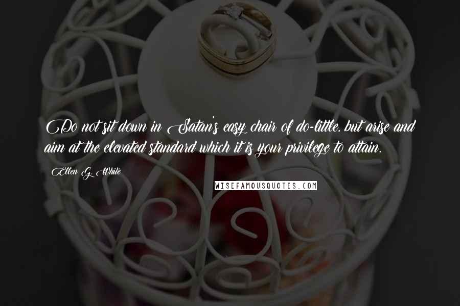 Ellen G. White Quotes: Do not sit down in Satan's easy chair of do-little, but arise and aim at the elevated standard which it is your privilege to attain.