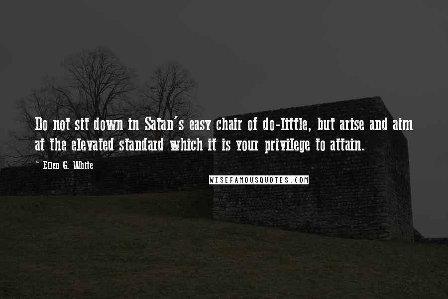 Ellen G. White Quotes: Do not sit down in Satan's easy chair of do-little, but arise and aim at the elevated standard which it is your privilege to attain.
