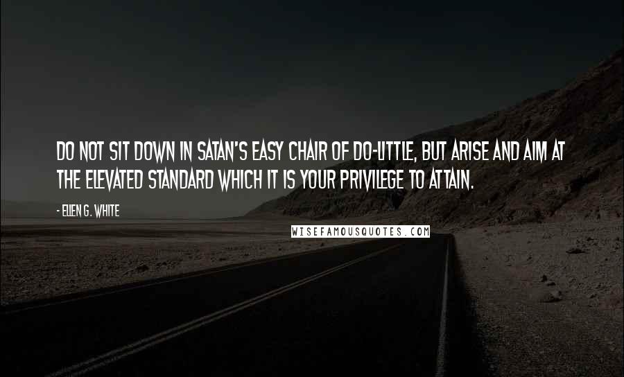 Ellen G. White Quotes: Do not sit down in Satan's easy chair of do-little, but arise and aim at the elevated standard which it is your privilege to attain.