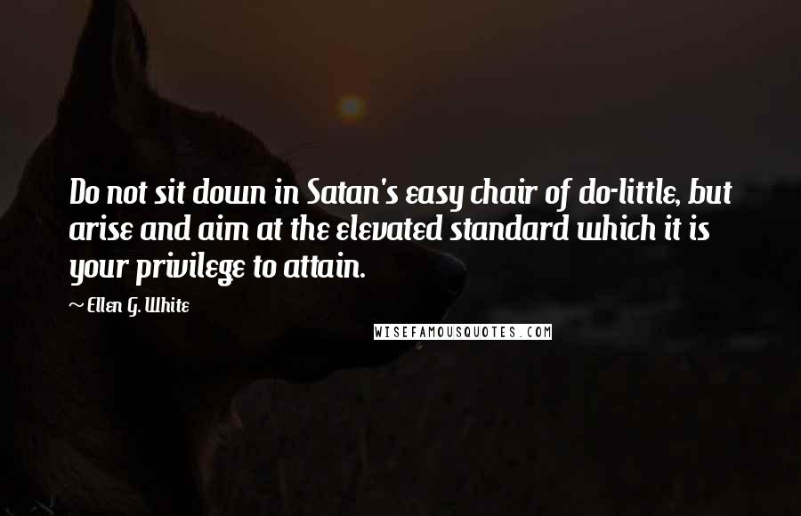 Ellen G. White Quotes: Do not sit down in Satan's easy chair of do-little, but arise and aim at the elevated standard which it is your privilege to attain.