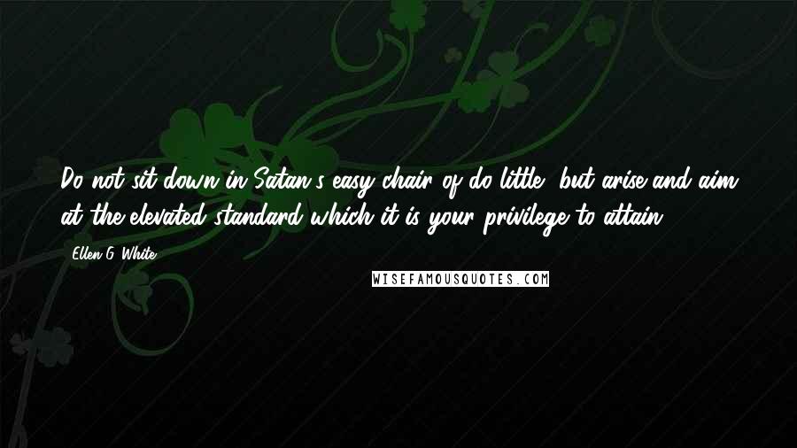 Ellen G. White Quotes: Do not sit down in Satan's easy chair of do-little, but arise and aim at the elevated standard which it is your privilege to attain.