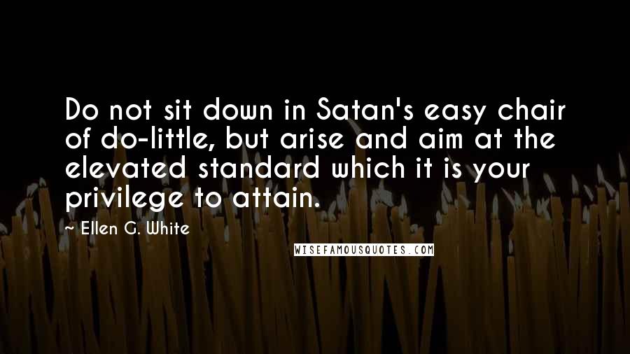 Ellen G. White Quotes: Do not sit down in Satan's easy chair of do-little, but arise and aim at the elevated standard which it is your privilege to attain.