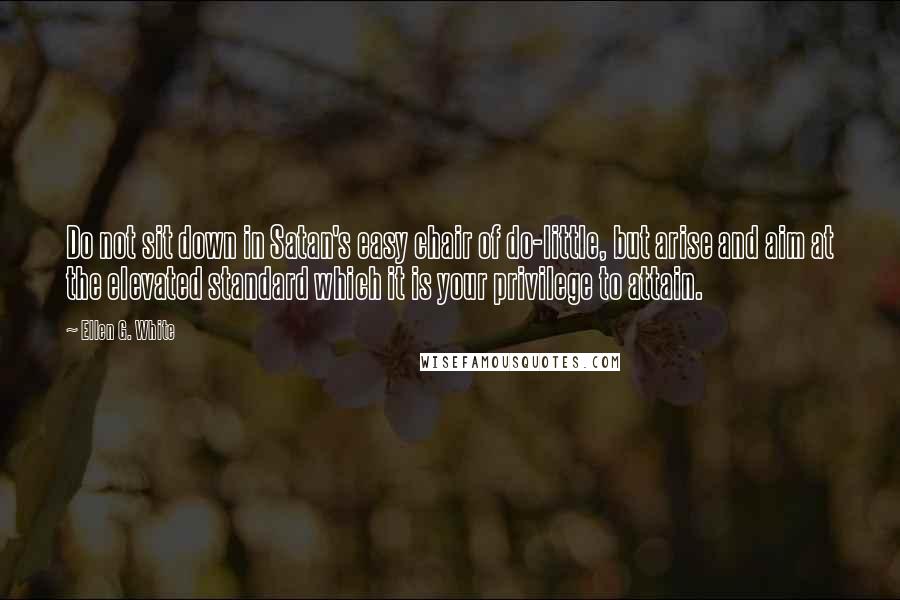 Ellen G. White Quotes: Do not sit down in Satan's easy chair of do-little, but arise and aim at the elevated standard which it is your privilege to attain.