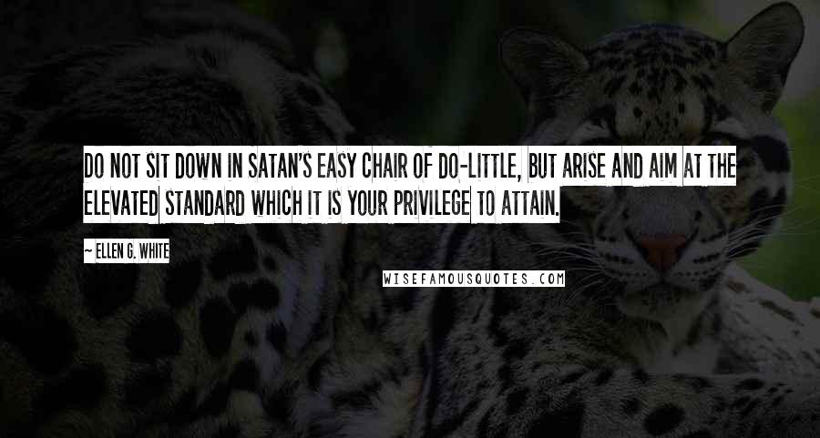 Ellen G. White Quotes: Do not sit down in Satan's easy chair of do-little, but arise and aim at the elevated standard which it is your privilege to attain.