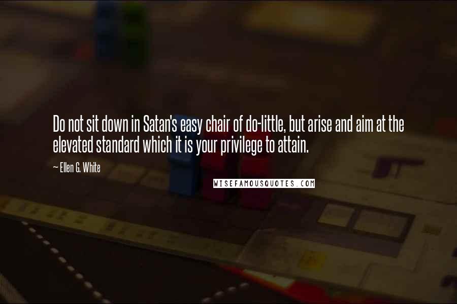 Ellen G. White Quotes: Do not sit down in Satan's easy chair of do-little, but arise and aim at the elevated standard which it is your privilege to attain.