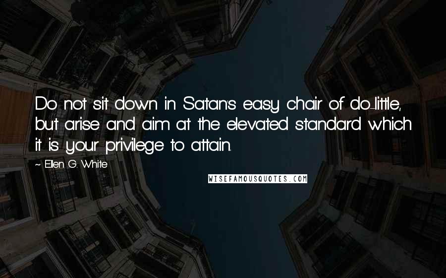 Ellen G. White Quotes: Do not sit down in Satan's easy chair of do-little, but arise and aim at the elevated standard which it is your privilege to attain.