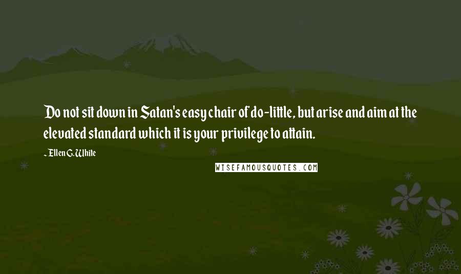 Ellen G. White Quotes: Do not sit down in Satan's easy chair of do-little, but arise and aim at the elevated standard which it is your privilege to attain.