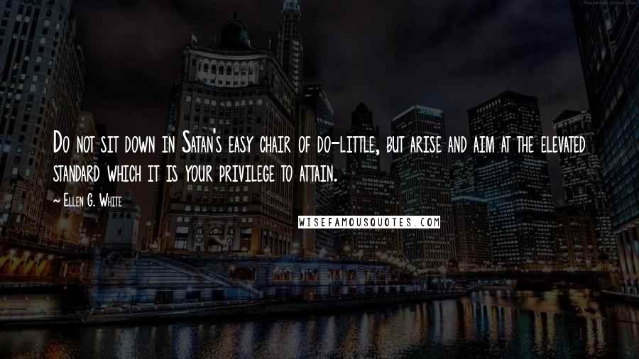 Ellen G. White Quotes: Do not sit down in Satan's easy chair of do-little, but arise and aim at the elevated standard which it is your privilege to attain.