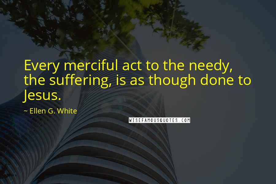 Ellen G. White Quotes: Every merciful act to the needy, the suffering, is as though done to Jesus.
