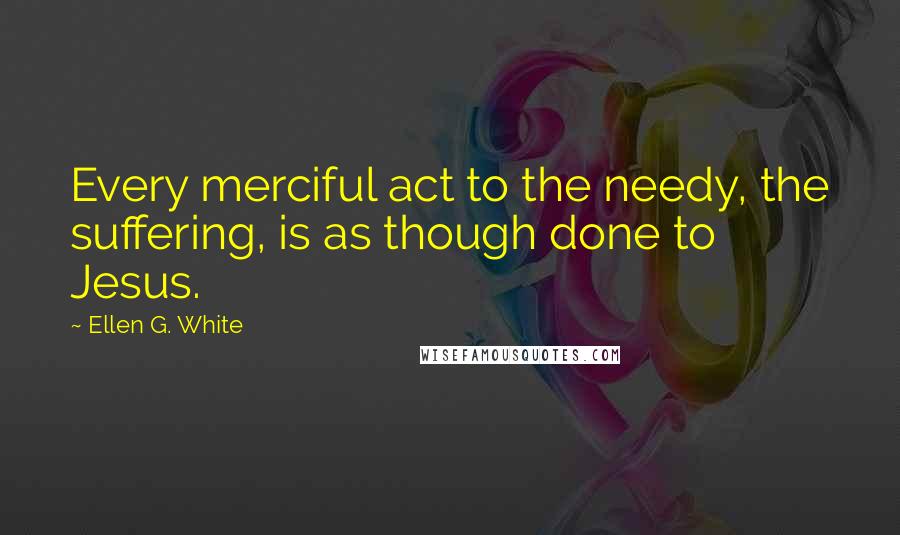 Ellen G. White Quotes: Every merciful act to the needy, the suffering, is as though done to Jesus.