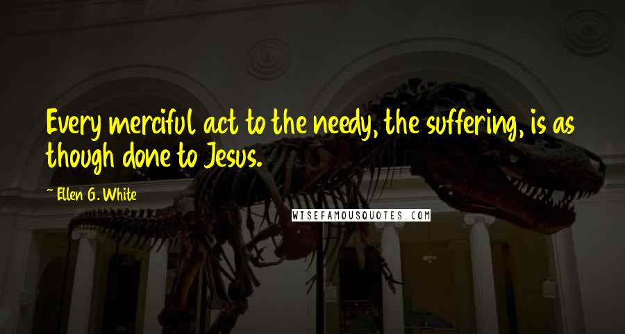 Ellen G. White Quotes: Every merciful act to the needy, the suffering, is as though done to Jesus.