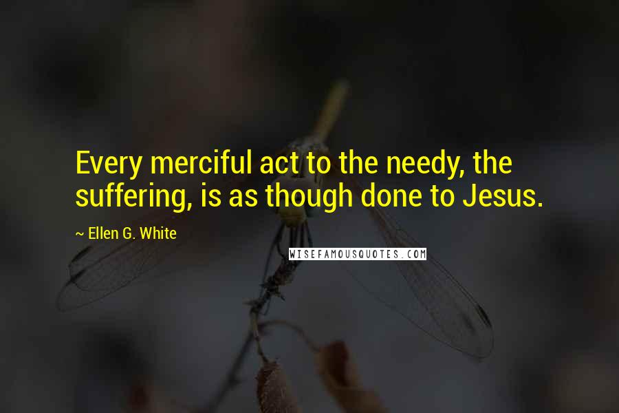 Ellen G. White Quotes: Every merciful act to the needy, the suffering, is as though done to Jesus.