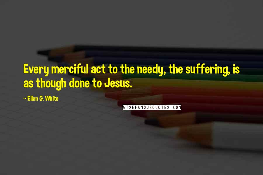 Ellen G. White Quotes: Every merciful act to the needy, the suffering, is as though done to Jesus.