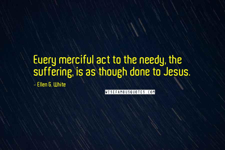 Ellen G. White Quotes: Every merciful act to the needy, the suffering, is as though done to Jesus.