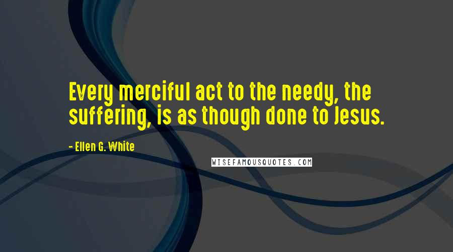 Ellen G. White Quotes: Every merciful act to the needy, the suffering, is as though done to Jesus.