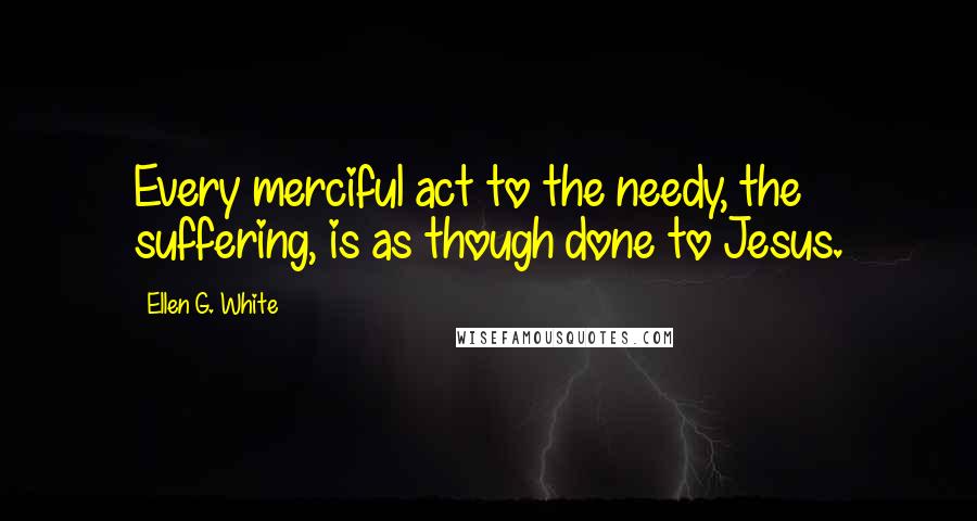 Ellen G. White Quotes: Every merciful act to the needy, the suffering, is as though done to Jesus.