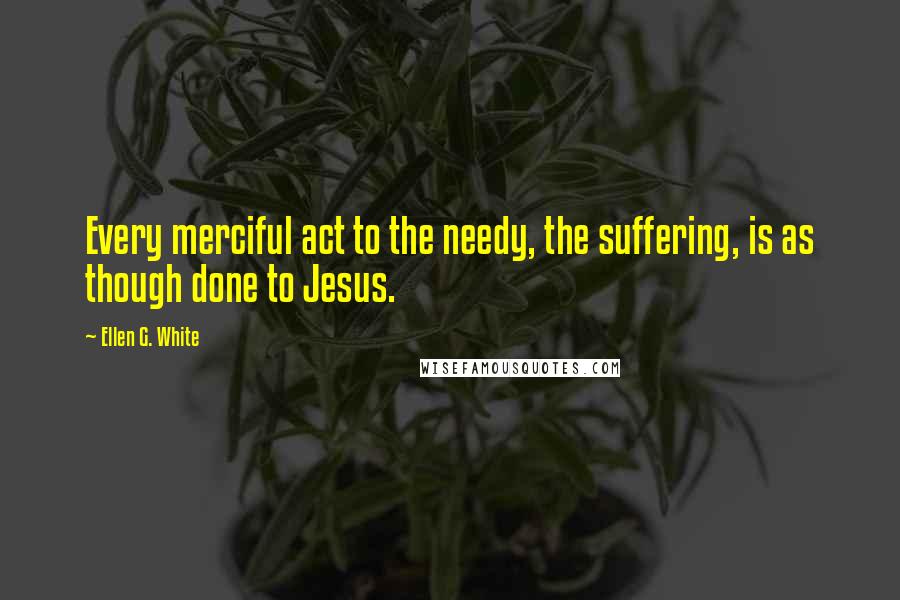 Ellen G. White Quotes: Every merciful act to the needy, the suffering, is as though done to Jesus.