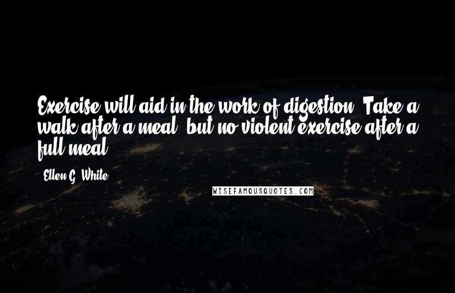 Ellen G. White Quotes: Exercise will aid in the work of digestion. Take a walk after a meal; but no violent exercise after a full meal.