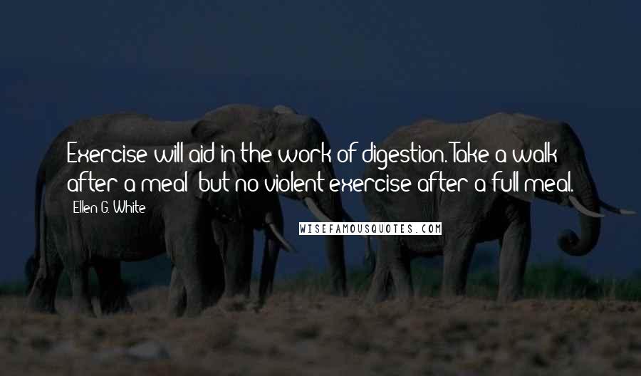 Ellen G. White Quotes: Exercise will aid in the work of digestion. Take a walk after a meal; but no violent exercise after a full meal.