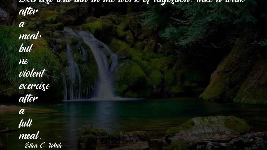 Ellen G. White Quotes: Exercise will aid in the work of digestion. Take a walk after a meal; but no violent exercise after a full meal.