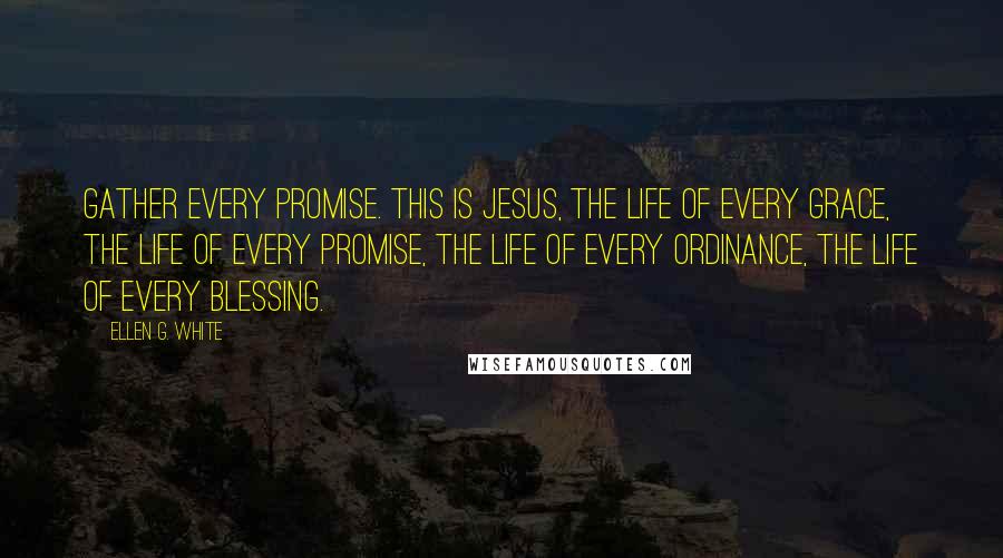 Ellen G. White Quotes: Gather every promise. This is Jesus, the life of every grace, the life of every promise, the life of every ordinance, the life of every blessing.