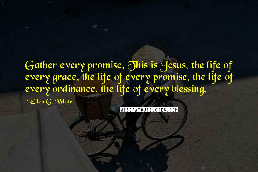 Ellen G. White Quotes: Gather every promise. This is Jesus, the life of every grace, the life of every promise, the life of every ordinance, the life of every blessing.