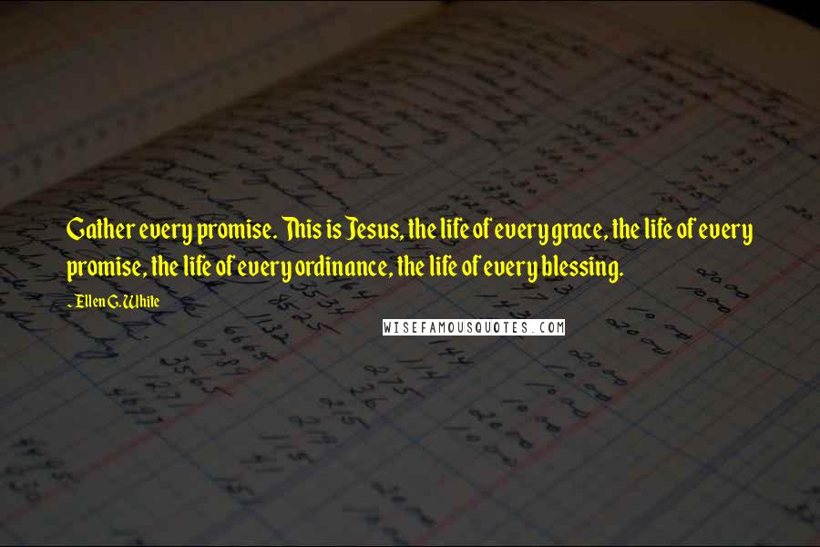 Ellen G. White Quotes: Gather every promise. This is Jesus, the life of every grace, the life of every promise, the life of every ordinance, the life of every blessing.