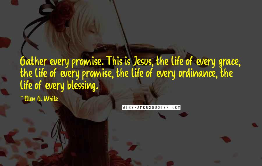 Ellen G. White Quotes: Gather every promise. This is Jesus, the life of every grace, the life of every promise, the life of every ordinance, the life of every blessing.