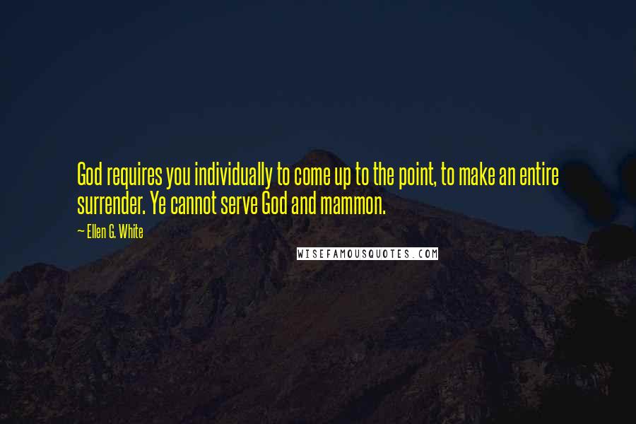 Ellen G. White Quotes: God requires you individually to come up to the point, to make an entire surrender. Ye cannot serve God and mammon.