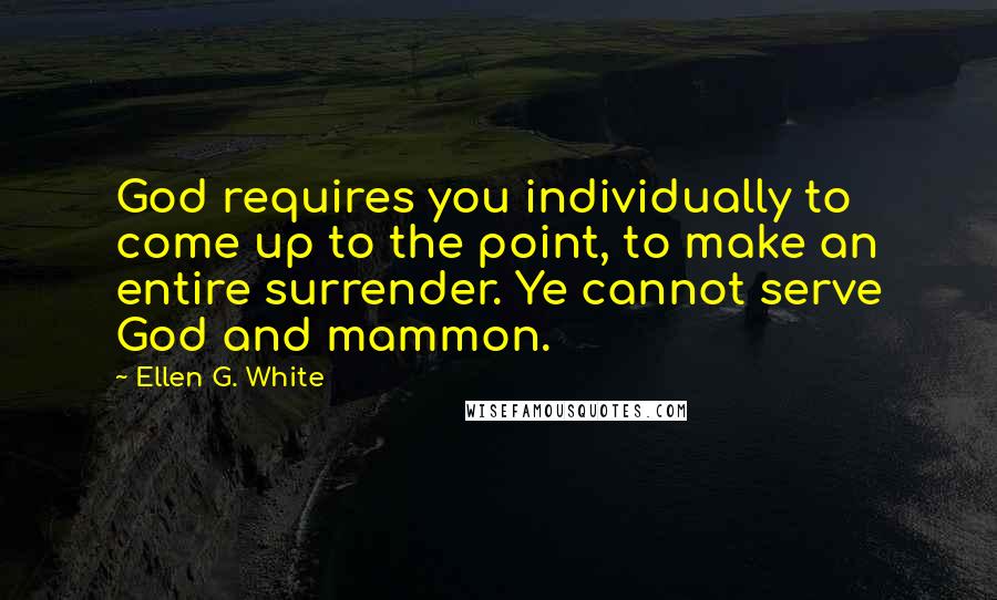 Ellen G. White Quotes: God requires you individually to come up to the point, to make an entire surrender. Ye cannot serve God and mammon.